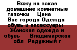 Вяжу на заказ домашние комнатные тапочки. › Цена ­ 800 - Все города Одежда, обувь и аксессуары » Женская одежда и обувь   . Владимирская обл.,Радужный г.